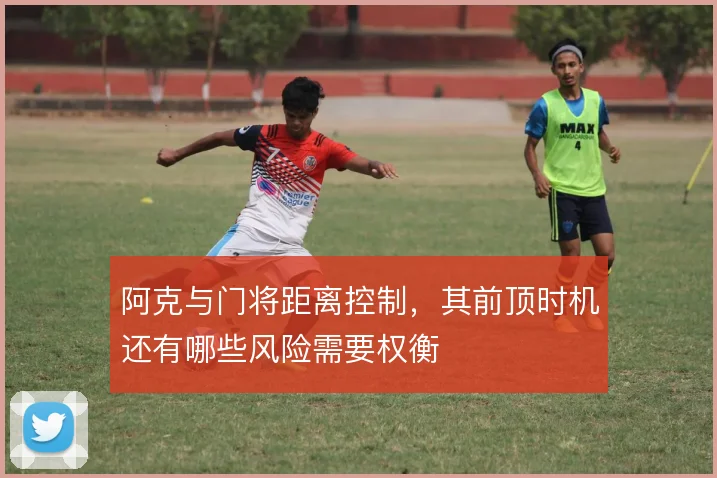 阿克与门将距离控制，其前顶时机还有哪些风险需要权衡