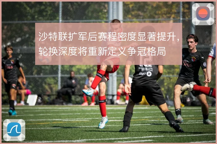 沙特联扩军后赛程密度显著提升，轮换深度将重新定义争冠格局