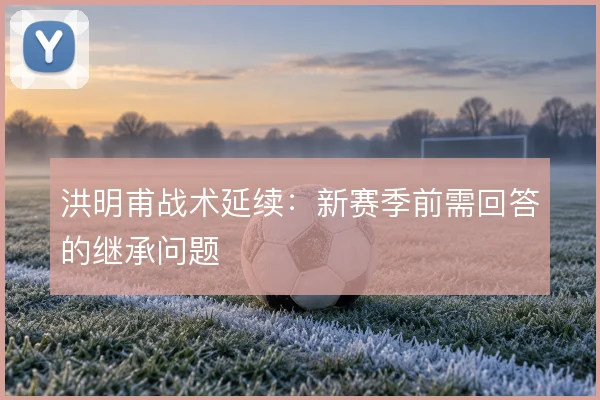 洪明甫战术延续：新赛季前需回答的继承问题
