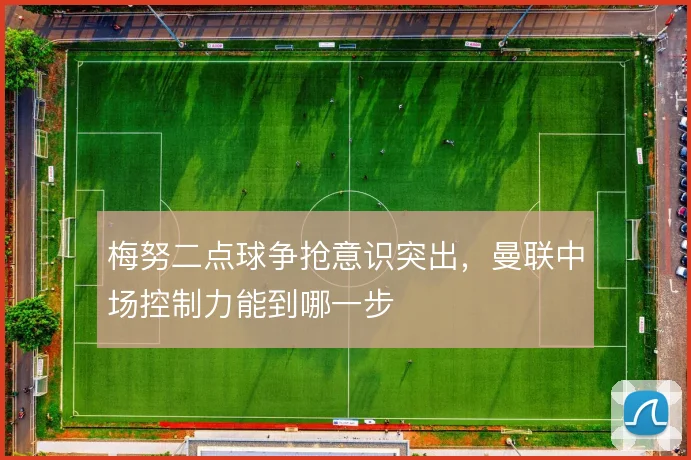 梅努二点球争抢意识突出，曼联中场控制力能到哪一步