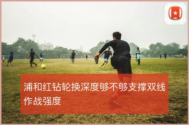 浦和红钻轮换深度够不够支撑双线作战强度