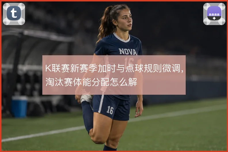 K联赛新赛季加时与点球规则微调，淘汰赛体能分配怎么解
