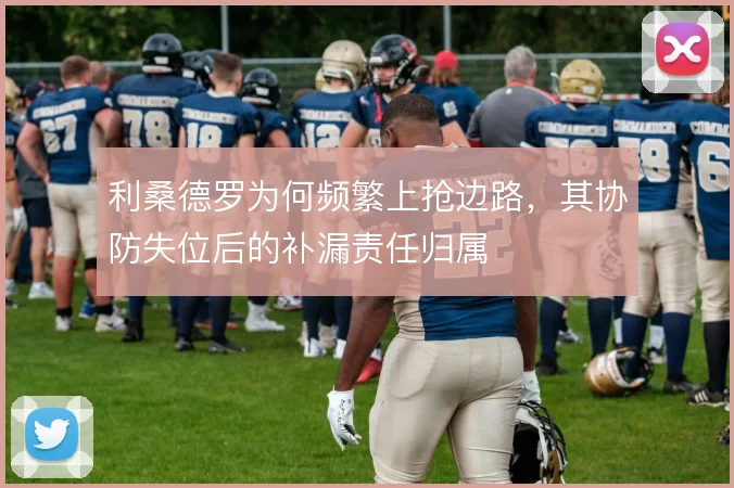 利桑德罗为何频繁上抢边路，其协防失位后的补漏责任归属