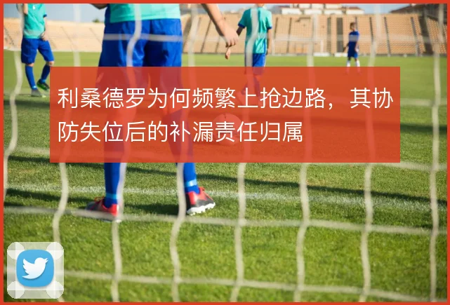 利桑德罗为何频繁上抢边路，其协防失位后的补漏责任归属