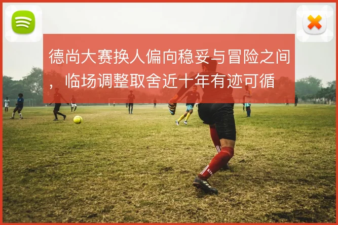 德尚大赛换人偏向稳妥与冒险之间，临场调整取舍近十年有迹可循