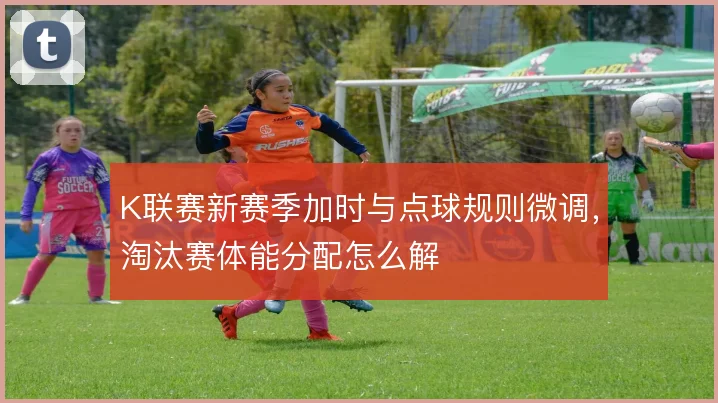K联赛新赛季加时与点球规则微调，淘汰赛体能分配怎么解