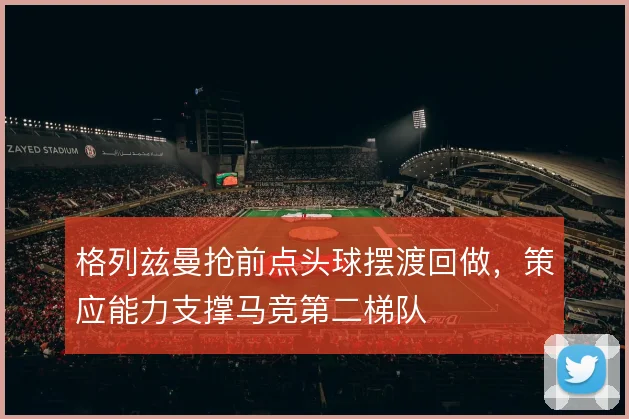 格列兹曼抢前点头球摆渡回做，策应能力支撑马竞第二梯队