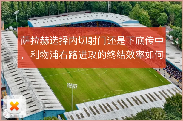萨拉赫选择内切射门还是下底传中，利物浦右路进攻的终结效率如何取舍