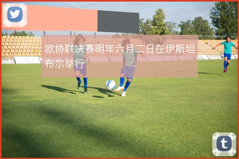欧协联决赛明年六月二日在伊斯坦布尔举行