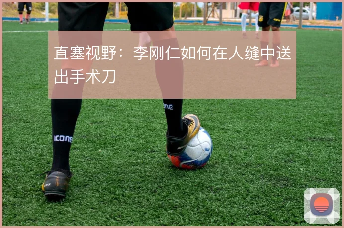 直塞视野：李刚仁如何在人缝中送出手术刀