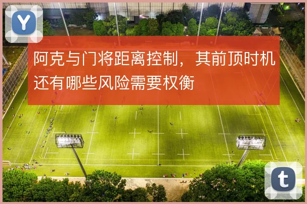 阿克与门将距离控制,其前顶时机还有哪些风险需要权衡