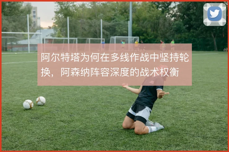 阿尔特塔为何在多线作战中坚持轮换,阿森纳阵容深度的战术权衡