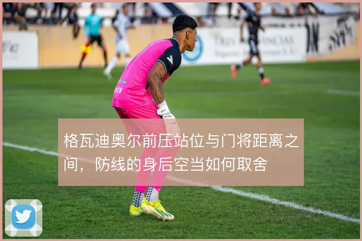 格瓦迪奥尔前压站位与门将距离之间，防线的身后空当如何取舍