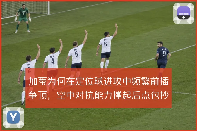 加蒂为何在定位球进攻中频繁前插争顶,空中对抗能力撑起后点包抄战术