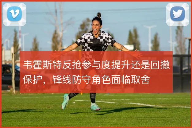 韦霍斯特反抢参与度提升还是回撤保护，锋线防守角色面临取舍