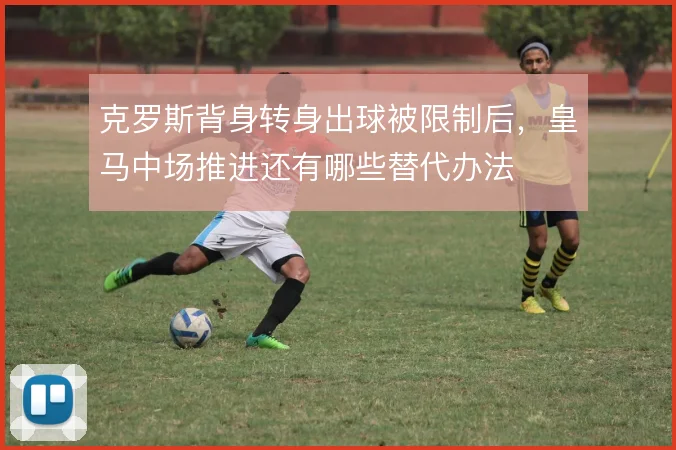 克罗斯背身转身出球被限制后，皇马中场推进还有哪些替代办法