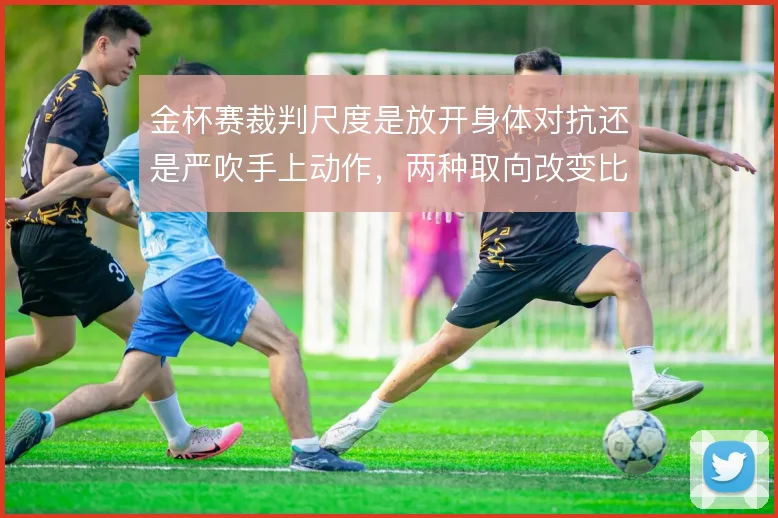 金杯赛裁判尺度是放开身体对抗还是严吹手上动作，两种取向改变比赛节奏
