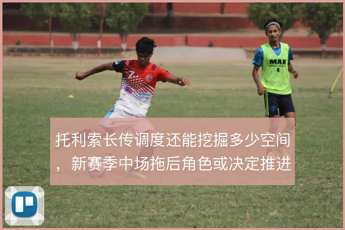 托利索长传调度还能挖掘多少空间，新赛季中场拖后角色或决定推进上限