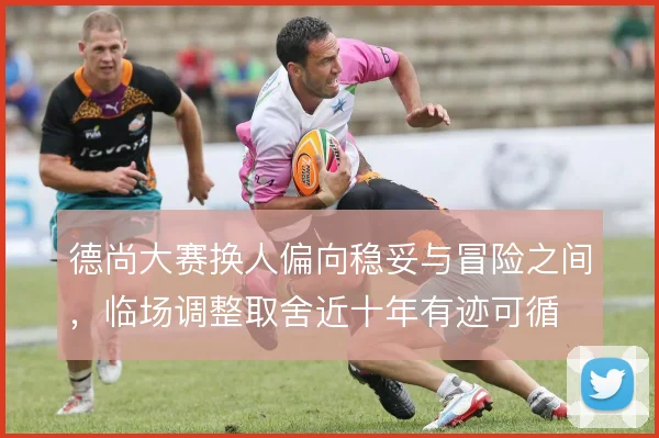 德尚大赛换人偏向稳妥与冒险之间，临场调整取舍近十年有迹可循