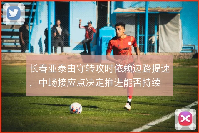 长春亚泰由守转攻时依赖边路提速，中场接应点决定推进能否持续
