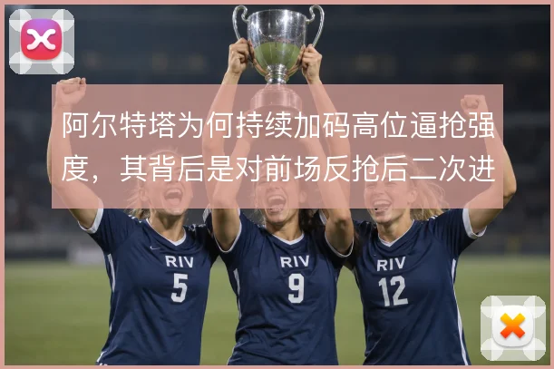 阿尔特塔为何持续加码高位逼抢强度，其背后是对前场反抢后二次进攻的执着