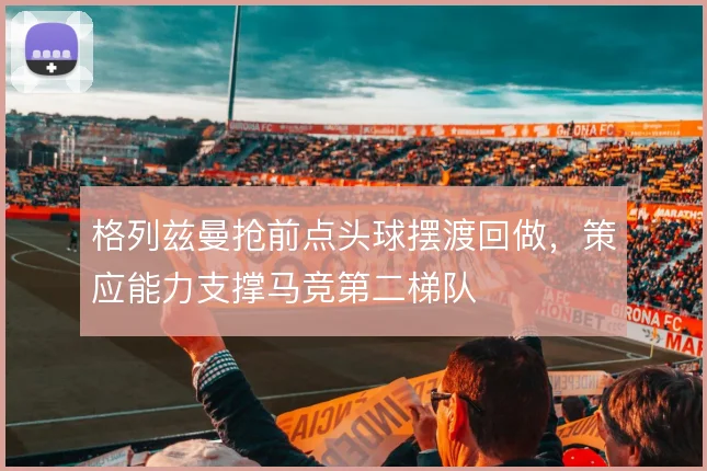 格列兹曼抢前点头球摆渡回做，策应能力支撑马竞第二梯队