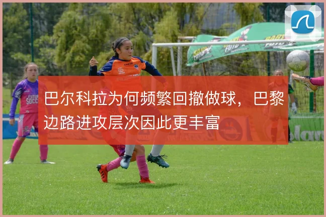 巴尔科拉为何频繁回撤做球，巴黎边路进攻层次因此更丰富