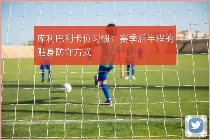 库利巴利卡位习惯：赛季后半程的贴身防守方式