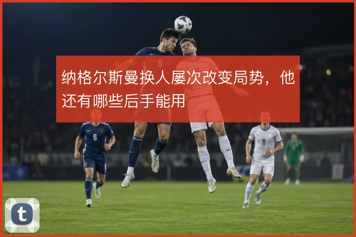 纳格尔斯曼换人屡次改变局势，他还有哪些后手能用
